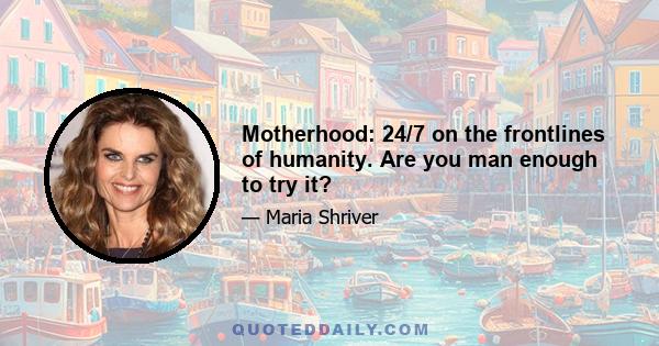 Motherhood: 24/7 on the frontlines of humanity. Are you man enough to try it?