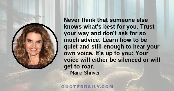 Never think that someone else knows what's best for you. Trust your way and don't ask for so much advice. Learn how to be quiet and still enough to hear your own voice. It's up to you: Your voice will either be silenced 