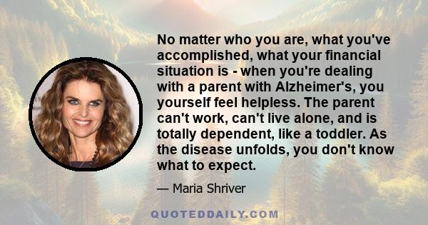 No matter who you are, what you've accomplished, what your financial situation is - when you're dealing with a parent with Alzheimer's, you yourself feel helpless. The parent can't work, can't live alone, and is totally 