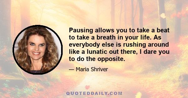 Pausing allows you to take a beat to take a breath in your life. As everybody else is rushing around like a lunatic out there, I dare you to do the opposite.