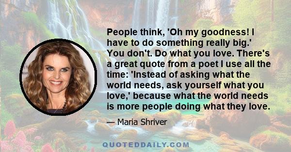 People think, 'Oh my goodness! I have to do something really big.' You don't. Do what you love. There's a great quote from a poet I use all the time: 'Instead of asking what the world needs, ask yourself what you love,' 