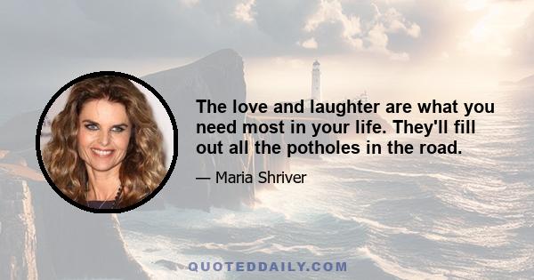 The love and laughter are what you need most in your life. They'll fill out all the potholes in the road.