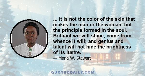 ... it is not the color of the skin that makes the man or the woman, but the principle formed in the soul. Brilliant wit will shine, come from whence it will; and genius and talent will not hide the brightness of its