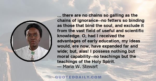 ... there are no chains so galling as the chains of ignorance--no fetters so binding as those that bind the soul, and exclude it from the vast field of useful and scientific knowledge. O, had I received the advantages