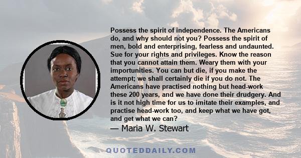 Possess the spirit of independence. The Americans do, and why should not you? Possess the spirit of men, bold and enterprising, fearless and undaunted. Sue for your rights and privileges. Know the reason that you cannot 