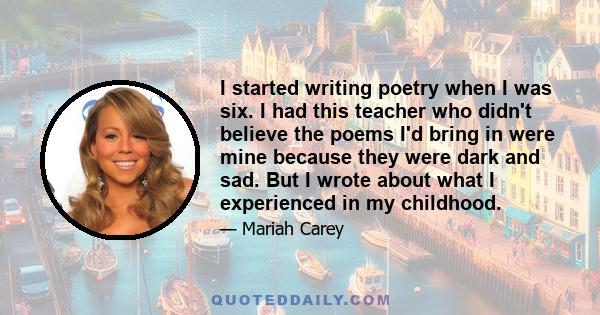 I started writing poetry when I was six. I had this teacher who didn't believe the poems I'd bring in were mine because they were dark and sad. But I wrote about what I experienced in my childhood.
