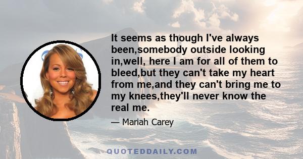 It seems as though I've always been,somebody outside looking in,well, here I am for all of them to bleed,but they can't take my heart from me,and they can't bring me to my knees,they'll never know the real me.