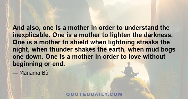 And also, one is a mother in order to understand the inexplicable. One is a mother to lighten the darkness. One is a mother to shield when lightning streaks the night, when thunder shakes the earth, when mud bogs one