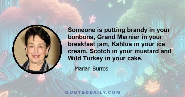 Someone is putting brandy in your bonbons, Grand Marnier in your breakfast jam, Kahlua in your ice cream, Scotch in your mustard and Wild Turkey in your cake.