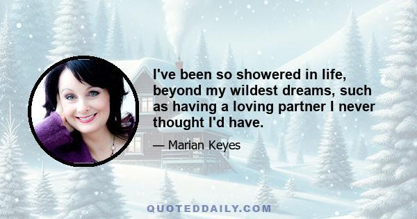 I've been so showered in life, beyond my wildest dreams, such as having a loving partner I never thought I'd have.