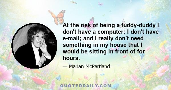 At the risk of being a fuddy-duddy I don't have a computer; I don't have e-mail; and I really don't need something in my house that I would be sitting in front of for hours.