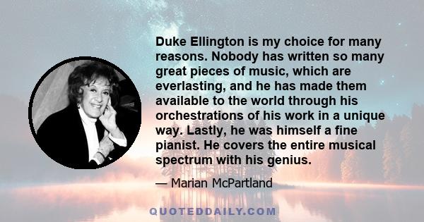 Duke Ellington is my choice for many reasons. Nobody has written so many great pieces of music, which are everlasting, and he has made them available to the world through his orchestrations of his work in a unique way.