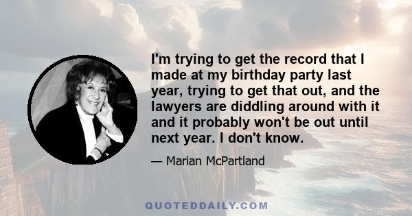 I'm trying to get the record that I made at my birthday party last year, trying to get that out, and the lawyers are diddling around with it and it probably won't be out until next year. I don't know.