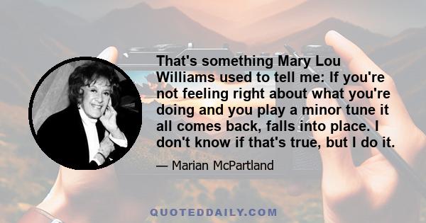 That's something Mary Lou Williams used to tell me: If you're not feeling right about what you're doing and you play a minor tune it all comes back, falls into place. I don't know if that's true, but I do it.