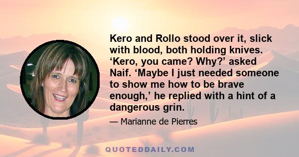 Kero and Rollo stood over it, slick with blood, both holding knives. ‘Kero, you came? Why?’ asked Naif. ‘Maybe I just needed someone to show me how to be brave enough,’ he replied with a hint of a dangerous grin.