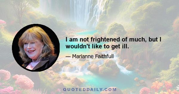 I am not frightened of much, but I wouldn't like to get ill.