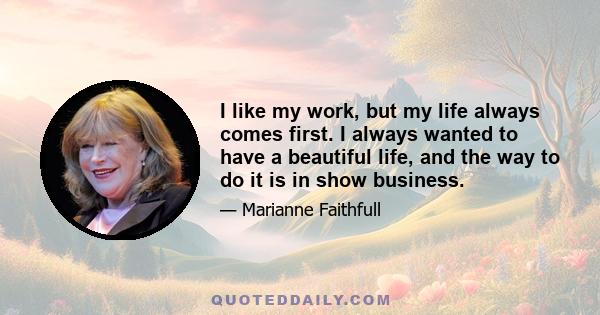 I like my work, but my life always comes first. I always wanted to have a beautiful life, and the way to do it is in show business.