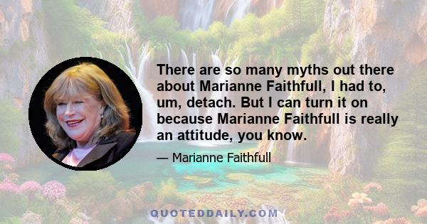 There are so many myths out there about Marianne Faithfull, I had to, um, detach. But I can turn it on because Marianne Faithfull is really an attitude, you know.