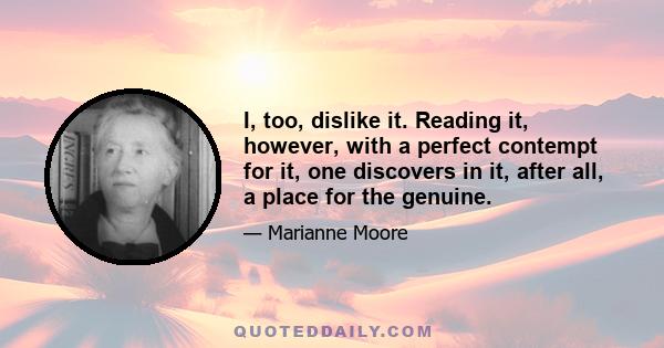 I, too, dislike it. Reading it, however, with a perfect contempt for it, one discovers in it, after all, a place for the genuine.