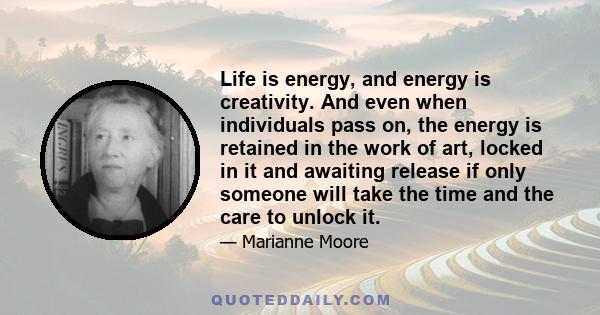 Life is energy, and energy is creativity. And even when individuals pass on, the energy is retained in the work of art, locked in it and awaiting release if only someone will take the time and the care to unlock it.