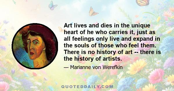 Art lives and dies in the unique heart of he who carries it, just as all feelings only live and expand in the souls of those who feel them. There is no history of art -- there is the history of artists.