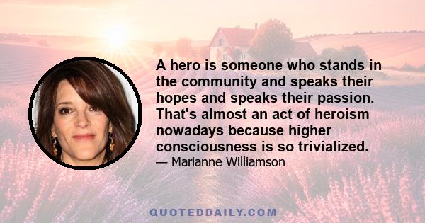 A hero is someone who stands in the community and speaks their hopes and speaks their passion. That's almost an act of heroism nowadays because higher consciousness is so trivialized.