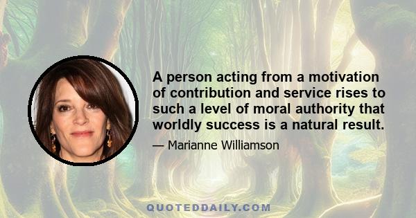 A person acting from a motivation of contribution and service rises to such a level of moral authority that worldly success is a natural result.