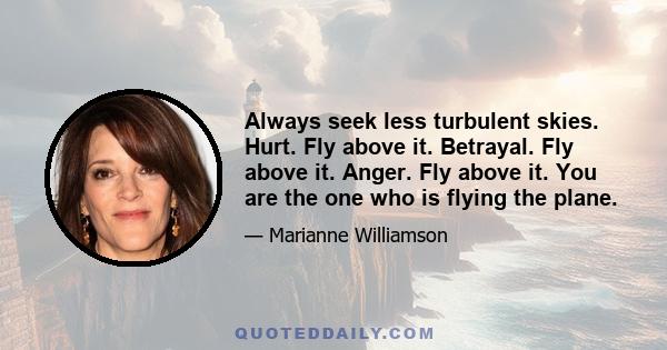 Always seek less turbulent skies. Hurt. Fly above it. Betrayal. Fly above it. Anger. Fly above it. You are the one who is flying the plane.
