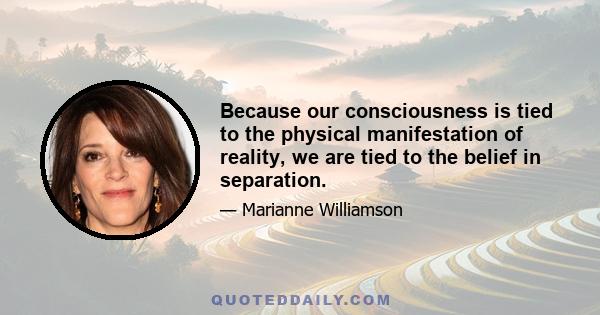 Because our consciousness is tied to the physical manifestation of reality, we are tied to the belief in separation.