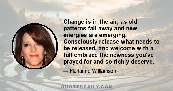 Change is in the air, as old patterns fall away and new energies are emerging. Consciously release what needs to be released, and welcome with a full embrace the newness you've prayed for and so richly deserve.