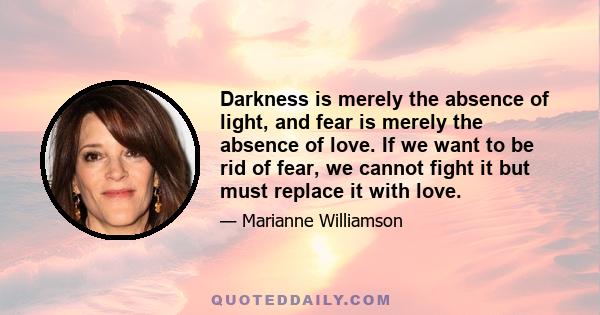 Darkness is merely the absence of light, and fear is merely the absence of love. If we want to be rid of fear, we cannot fight it but must replace it with love.