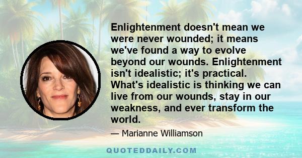 Enlightenment doesn't mean we were never wounded; it means we've found a way to evolve beyond our wounds. Enlightenment isn't idealistic; it's practical. What's idealistic is thinking we can live from our wounds, stay