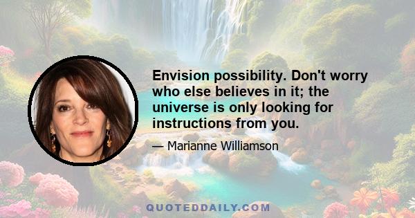 Envision possibility. Don't worry who else believes in it; the universe is only looking for instructions from you.