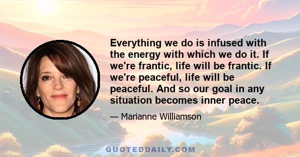 Everything we do is infused with the energy with which we do it. If we're frantic, life will be frantic. If we're peaceful, life will be peaceful. And so our goal in any situation becomes inner peace.