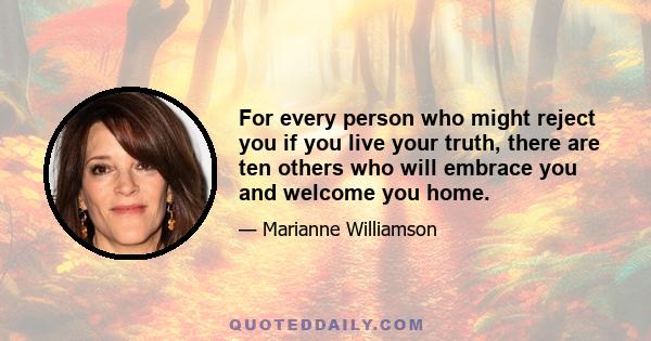 For every person who might reject you if you live your truth, there are ten others who will embrace you and welcome you home.