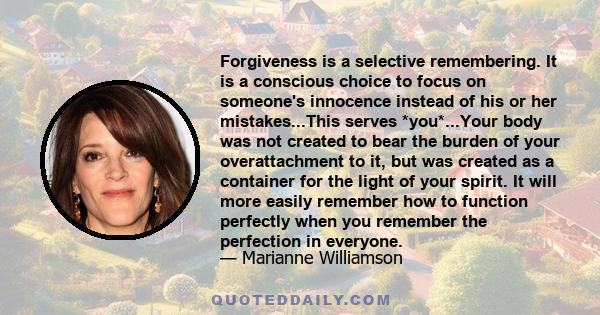 Forgiveness is a selective remembering. It is a conscious choice to focus on someone's innocence instead of his or her mistakes...This serves *you*...Your body was not created to bear the burden of your overattachment