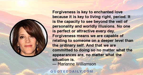 Forgiveness is key to enchanted love because it is key to living right, period. It is the capacity to see beyond the veil of personality and worldly illusions. No one is perfect or attractive every day. Forgiveness