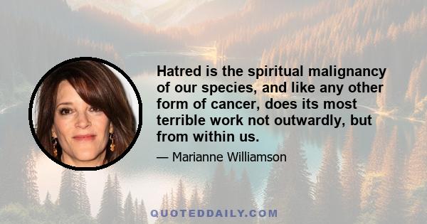 Hatred is the spiritual malignancy of our species, and like any other form of cancer, does its most terrible work not outwardly, but from within us.