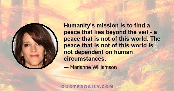 Humanity's mission is to find a peace that lies beyond the veil - a peace that is not of this world. The peace that is not of this world is not dependent on human circumstances.