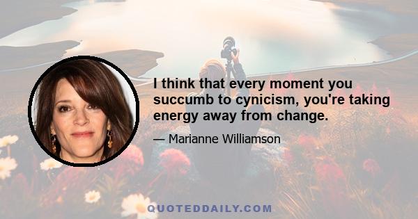 I think that every moment you succumb to cynicism, you're taking energy away from change.
