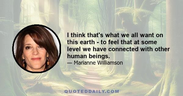 I think that's what we all want on this earth - to feel that at some level we have connected with other human beings.