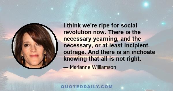 I think we're ripe for social revolution now. There is the necessary yearning, and the necessary, or at least incipient, outrage. And there is an inchoate knowing that all is not right.