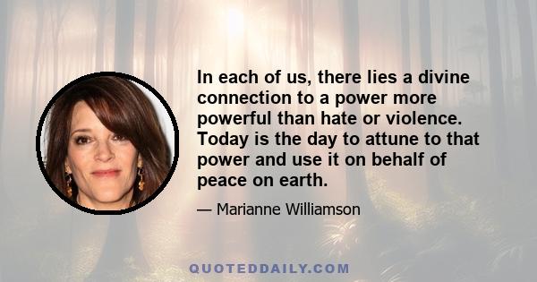 In each of us, there lies a divine connection to a power more powerful than hate or violence. Today is the day to attune to that power and use it on behalf of peace on earth.