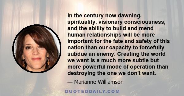 In the century now dawning, spirituality, visionary consciousness, and the ability to build and mend human relationships will be more important for the fate and safety of this nation than our capacity to forcefully