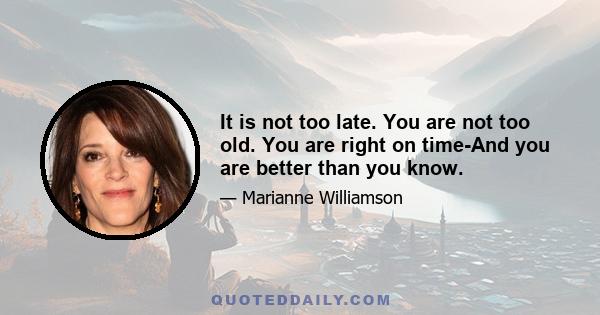 It is not too late. You are not too old. You are right on time-And you are better than you know.