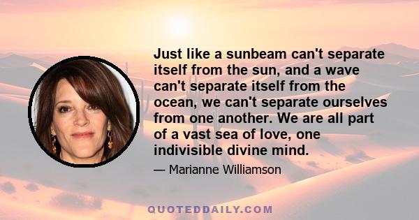 Just like a sunbeam can't separate itself from the sun, and a wave can't separate itself from the ocean, we can't separate ourselves from one another. We are all part of a vast sea of love, one indivisible divine mind.