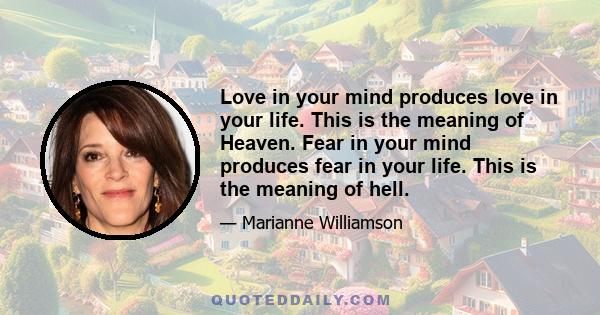 Love in your mind produces love in your life. This is the meaning of Heaven. Fear in your mind produces fear in your life. This is the meaning of hell.