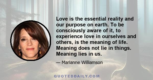 Love is the essential reality and our purpose on earth. To be consciously aware of it, to experience love in ourselves and others, is the meaning of life. Meaning does not lie in things. Meaning lies in us.