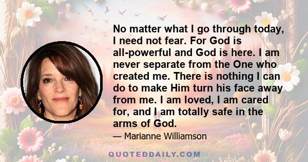 No matter what I go through today, I need not fear. For God is all-powerful and God is here. I am never separate from the One who created me. There is nothing I can do to make Him turn his face away from me. I am loved, 