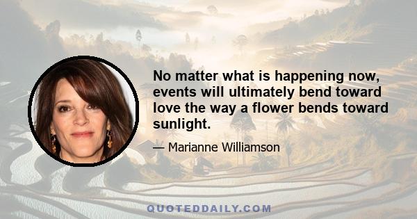 No matter what is happening now, events will ultimately bend toward love the way a flower bends toward sunlight.